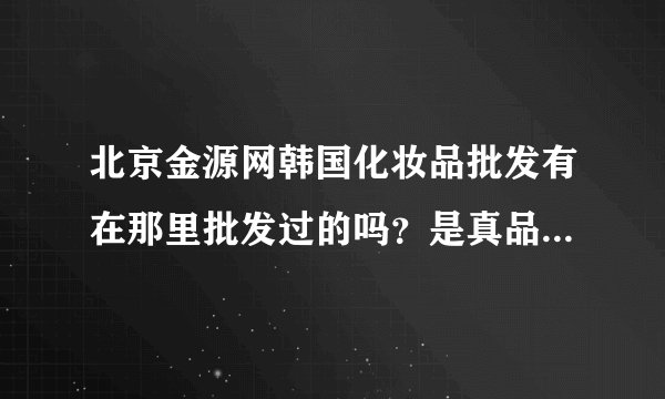 北京金源网韩国化妆品批发有在那里批发过的吗？是真品吗？还有有没有报价单发给我一下，谢谢