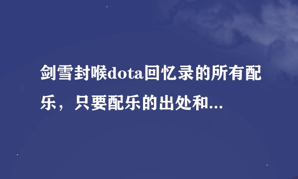 剑雪封喉dota回忆录的所有配乐，只要配乐的出处和名字就ok，谢谢！！