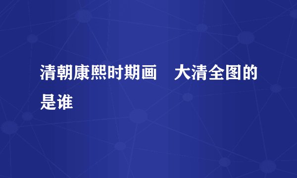 清朝康熙时期画岀大清全图的是谁