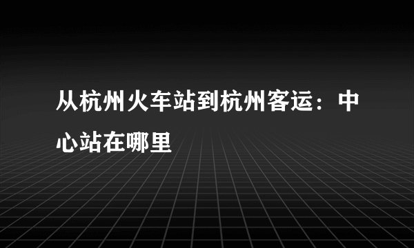 从杭州火车站到杭州客运：中心站在哪里