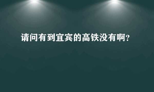 请问有到宜宾的高铁没有啊？