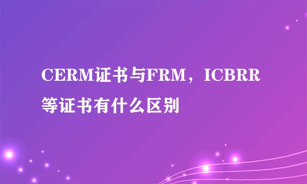 CERM证书与FRM，ICBRR等证书有什么区别