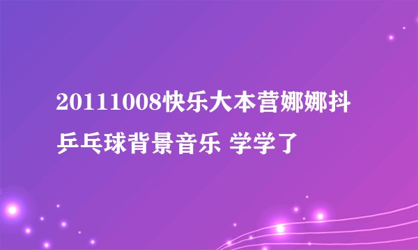 20111008快乐大本营娜娜抖乒乓球背景音乐 学学了