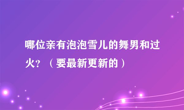 哪位亲有泡泡雪儿的舞男和过火？（要最新更新的）