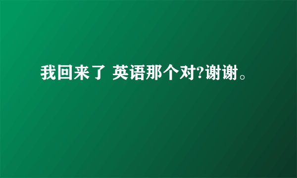 我回来了 英语那个对?谢谢。