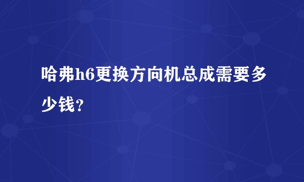 哈弗h6更换方向机总成需要多少钱？