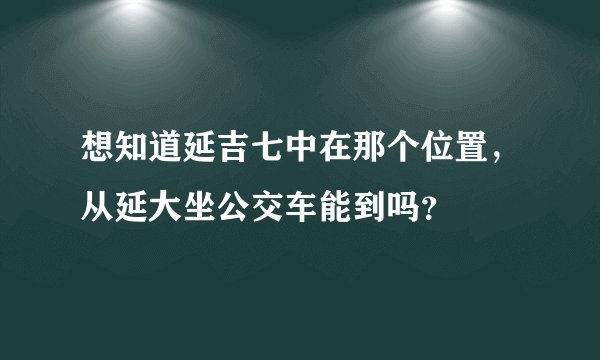 想知道延吉七中在那个位置，从延大坐公交车能到吗？