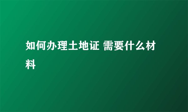 如何办理土地证 需要什么材料