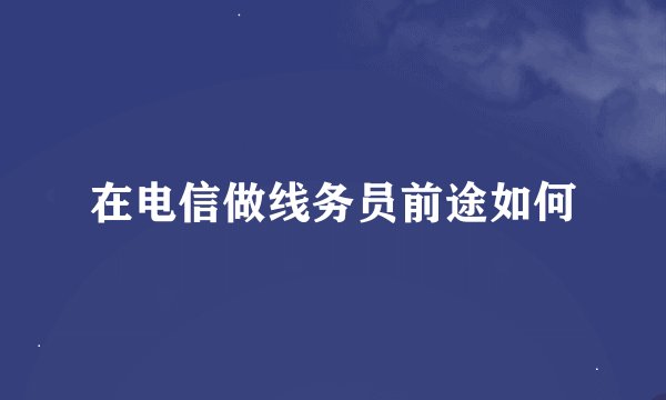 在电信做线务员前途如何