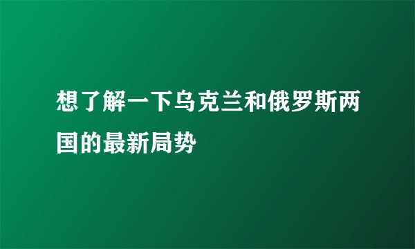 想了解一下乌克兰和俄罗斯两国的最新局势