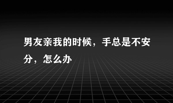 男友亲我的时候，手总是不安分，怎么办