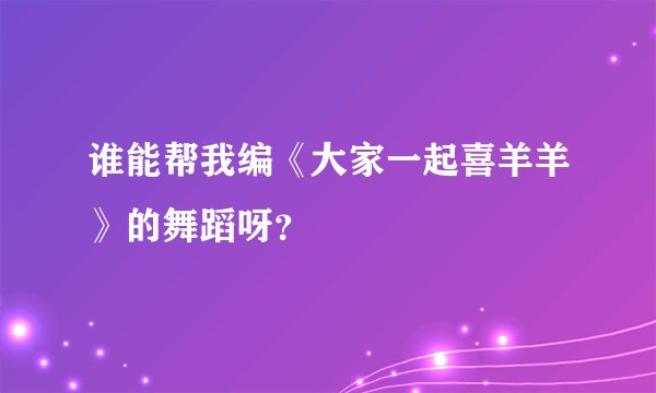 谁能帮我编《大家一起喜羊羊》的舞蹈呀？