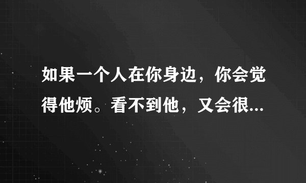 如果一个人在你身边，你会觉得他烦。看不到他，又会很想他。这到底是喜欢还是讨厌？？？程度如何？？？