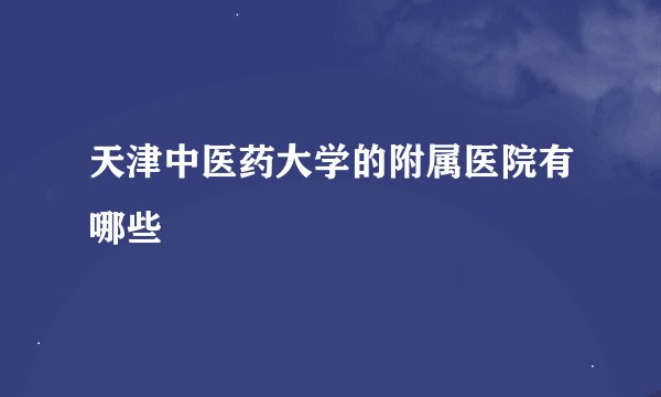 天津中医药大学的附属医院有哪些