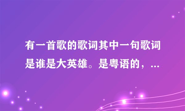 有一首歌的歌词其中一句歌词是谁是大英雄。是粤语的,求大家帮帮我
