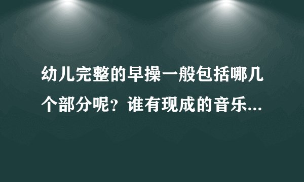 幼儿完整的早操一般包括哪几个部分呢？谁有现成的音乐或者早操视频更好，大班的，帮帮忙啊，拜托了