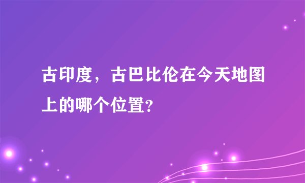 古印度，古巴比伦在今天地图上的哪个位置？