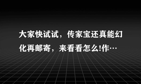 大家快试试,传家宝还真能幻化再邮寄,来看看怎么!作…