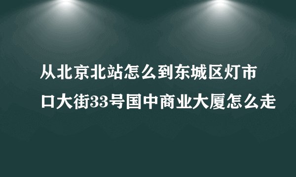 从北京北站怎么到东城区灯市口大街33号国中商业大厦怎么走