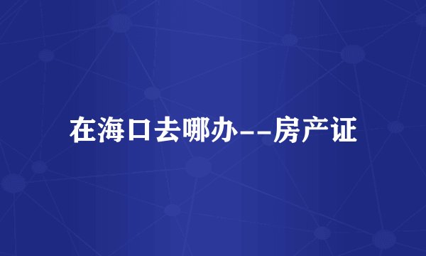 在海口去哪办--房产证