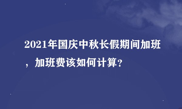 2021年国庆中秋长假期间加班，加班费该如何计算？