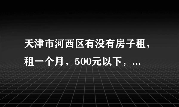 天津市河西区有没有房子租，租一个月，500元以下，俩人合租也可以