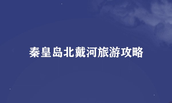 秦皇岛北戴河旅游攻略