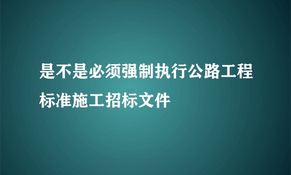 是不是必须强制执行公路工程标准施工招标文件