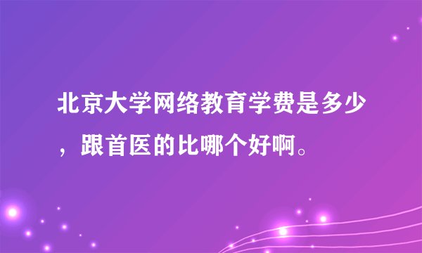 北京大学网络教育学费是多少，跟首医的比哪个好啊。