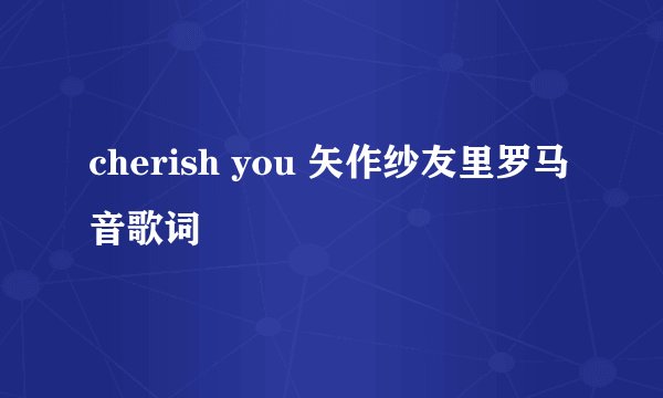 cherish you 矢作纱友里罗马音歌词