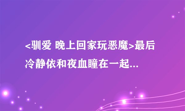 <驯爱 晚上回家玩恶魔>最后 冷静依和夜血瞳在一起了么 急急急急啊~~