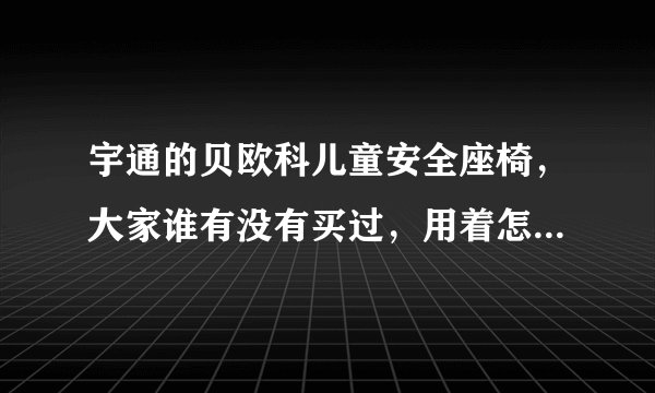 宇通的贝欧科儿童安全座椅，大家谁有没有买过，用着怎么样啊？