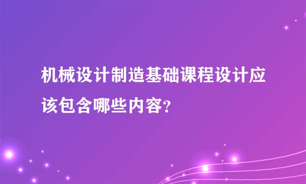 机械设计制造基础课程设计应该包含哪些内容?