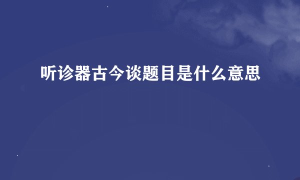 听诊器古今谈题目是什么意思