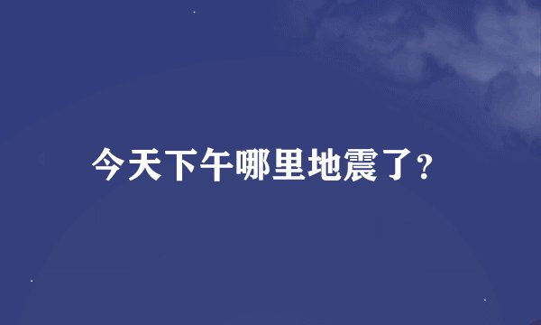 今天下午哪里地震了？