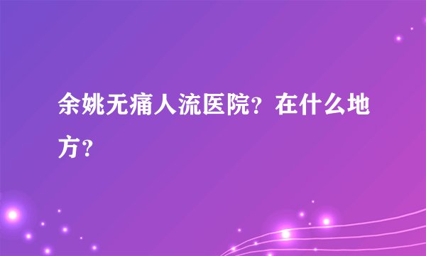 余姚无痛人流医院？在什么地方？