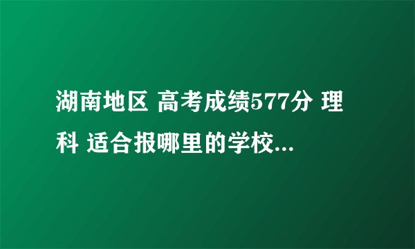 湖南地区 高考成绩577分 理科 适合报哪里的学校阿、具体点。谢谢