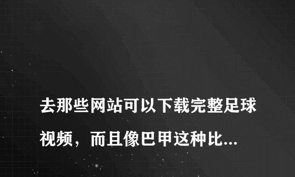 
去那些网站可以下载完整足球视频，而且像巴甲这种比赛都有的网站

