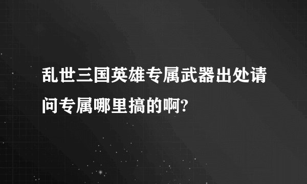 乱世三国英雄专属武器出处请问专属哪里搞的啊?