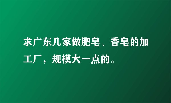 求广东几家做肥皂、香皂的加工厂，规模大一点的。