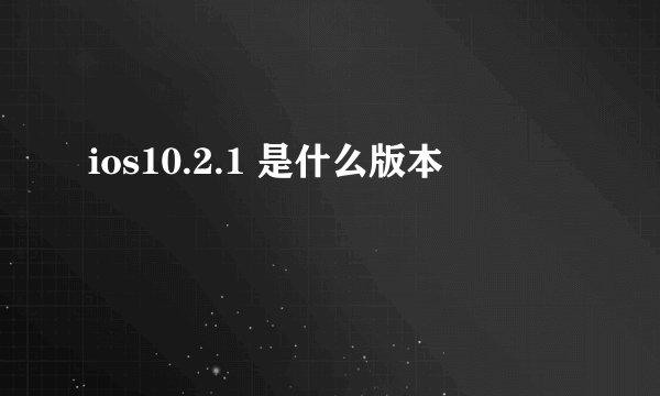 ios10.2.1 是什么版本