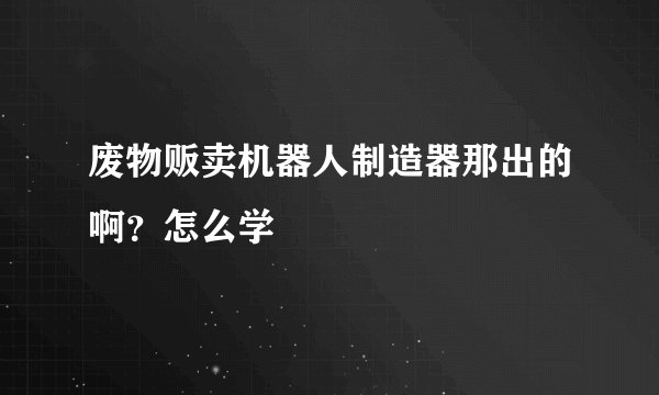 废物贩卖机器人制造器那出的啊？怎么学