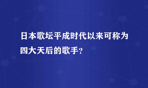 日本歌坛平成时代以来可称为四大天后的歌手？
