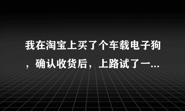 我在淘宝上买了个车载电子狗，确认收货后，上路试了一下电子狗根本就是一路痴，乱报，，我现在申请退货退
