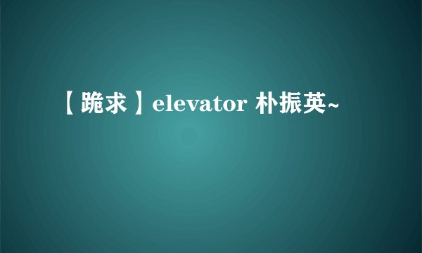 【跪求】elevator 朴振英~