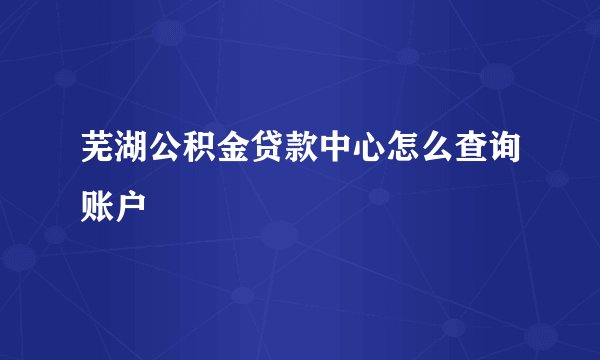 芜湖公积金贷款中心怎么查询账户