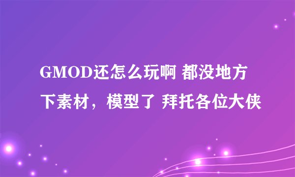 GMOD还怎么玩啊 都没地方下素材，模型了 拜托各位大侠