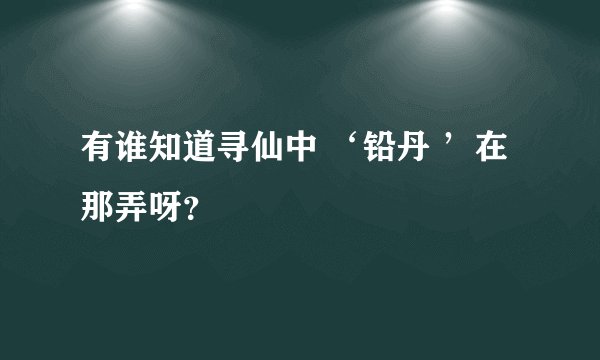 有谁知道寻仙中 ‘铅丹 ’在那弄呀？