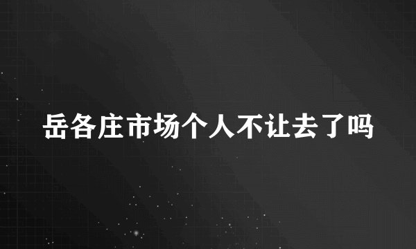 岳各庄市场个人不让去了吗