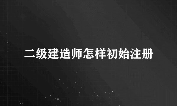 二级建造师怎样初始注册